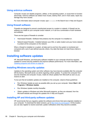 Page 76Using antivirus software
Computer viruses can disable programs, utilities, or the operating system, or cause them to function
abnormally. Antivirus software can detect most viruses, destroy them, and in most cases, repair any
damage they have caused.
For more information about computer viruses, type viruses in the Search box in Help and Support.
Using firewall software
Firewalls are designed to prevent unauthorized access to a system or network. A firewall can be
software you install on your computer...