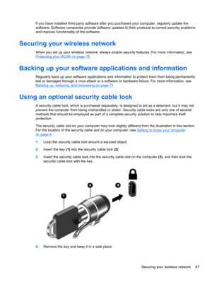 Page 77If you have installed third-party software after you purchased your computer, regularly update the
software. Software companies provide software updates to their products to correct security problems
and improve functionality of the software.
Securing your wireless network
When you set up your wireless network, always enable security features. For more information, see
Protecting your WLAN on page 18.
Backing up your software applications and information
Regularly back up your software applications and...