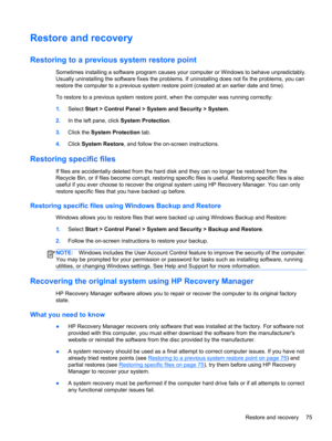 Page 85Restore and recovery
Restoring to a previous system restore point
Sometimes installing a software program causes your computer or Windows to behave unpredictably.
Usually uninstalling the software fixes the problems. If uninstalling does not fix the problems, you can
restore the computer to a previous system restore point (created at an earlier date and time).
To restore to a previous system restore point, when the computer was running correctly:
1.Select Start > Control Panel > System and Security >...