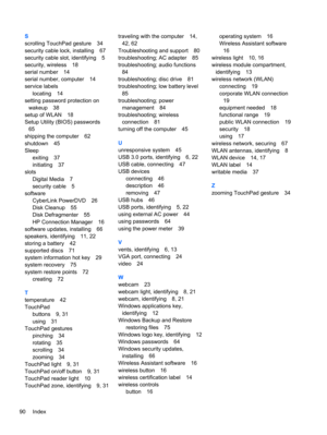 Page 100S
scrolling TouchPad gesture 34
security cable lock, installing 67
security cable slot, identifying 5
security, wireless 18
serial number 14
serial number, computer 14
service labels
locating 14
setting password protection on
wakeup 38
setup of WLAN 18
Setup Utility (BIOS) passwords
65
shipping the computer 62
shutdown 45
Sleep
exiting 37
initiating 37
slots
Digital Media 7
security cable 5
software
CyberLink PowerDVD 26
Disk Cleanup 55
Disk Defragmenter 55
HP Connection Manager 16
software updates,...
