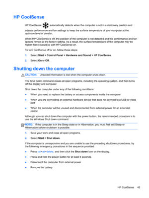 Page 55HP CoolSense
HP CoolSense  automatically detects when the computer is not in a stationary position and
adjusts performance and fan settings to keep the surface temperature of your computer at the
optimum level of comfort.
When HP CoolSense is off, the position of the computer is not detected and the performance and fan
options remain at the factory setting. As a result, the surface temperature of the computer may be
higher than it would be with HP CoolSense on.
To turn CoolSense off or on, follow these...