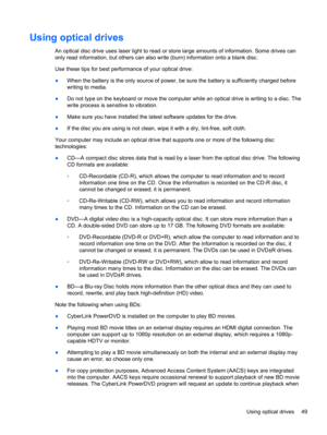 Page 59Using optical drives
An optical disc drive uses laser light to read or store large amounts of information. Some drives can
only read information, but others can also write (burn) information onto a blank disc.
Use these tips for best performance of your optical drive:
●When the battery is the only source of power, be sure the battery is sufficiently charged before
writing to media.
●Do not type on the keyboard or move the computer while an optical drive is writing to a disc. The
write process is...