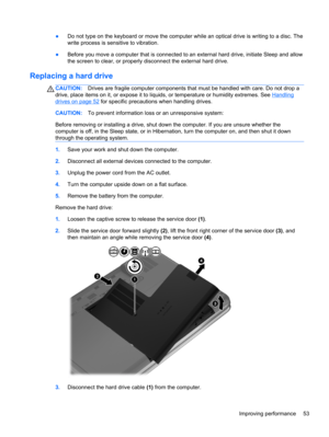 Page 63●Do not type on the keyboard or move the computer while an optical drive is writing to a disc. The
write process is sensitive to vibration.
●Before you move a computer that is connected to an external hard drive, initiate Sleep and allow
the screen to clear, or properly disconnect the external hard drive.
Replacing a hard drive
CAUTION:Drives are fragile computer components that must be handled with care. Do not drop a
drive, place items on it, or expose it to liquids, or temperature or humidity...