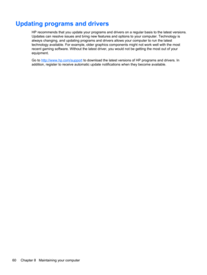 Page 70Updating programs and drivers
HP recommends that you update your programs and drivers on a regular basis to the latest versions.
Updates can resolve issues and bring new features and options to your computer. Technology is
always changing, and updating programs and drivers allows your computer to run the latest
technology available. For example, older graphics components might not work well with the most
recent gaming software. Without the latest driver, you would not be getting the most out of your...