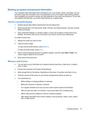 Page 83Backing up system and personal information
Your computer stores information that is important to you, such as files, emails, and photos, and you
will want to keep that information even if you download a virus or the system stops working properly.
How completely you are able to recover your files depends on how recent your backup is. As you add
new software and data files, you should create backups on a regular basis.
Tips for a successful backup
●Number backup discs before inserting them into the optical...
