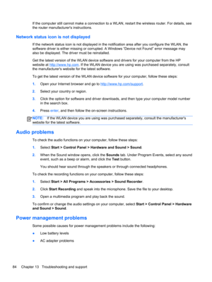 Page 94If the computer still cannot make a connection to a WLAN, restart the wireless router. For details, see
the router manufacturers instructions.
Network status icon is not displayed
If the network status icon is not displayed in the notification area after you configure the WLAN, the
software driver is either missing or corrupted. A Windows “Device not Found” error message may
also be displayed. The driver must be reinstalled.
Get the latest version of the WLAN device software and drivers for your computer...