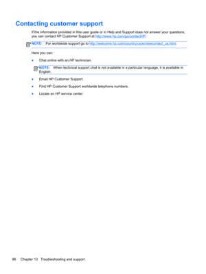 Page 96Contacting customer support
If the information provided in this user guide or in Help and Support does not answer your questions,
you can contact HP Customer Support at 
http://www.hp.com/go/contactHP.
NOTE:For worldwide support go to http://welcome.hp.com/country/us/en/wwcontact_us.html.
Here you can:
●Chat online with an HP technician.
NOTE:When technical support chat is not available in a particular language, it is available in
English.
●Email HP Customer Support.
●Find HP Customer Support worldwide...