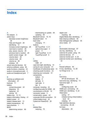 Page 98Index
A
AC adaptor 5
action keys
decrease screen brightness
28
Help and Support 28
identifying 12
increase screen brightness 28
next track or section 29
play, pause, resume 29
previous track or section 29
switch screen image 28
volume down 29
volume mute 29
volume up 29
wireless 29
airport security devices 52
antivirus software, using 66
audio functions, checking 23
audio-in (microphone) jack 6
audio-out (headphone) jack 7
B
backing up software and
information 67
backups 71
battery
conserving power 42...