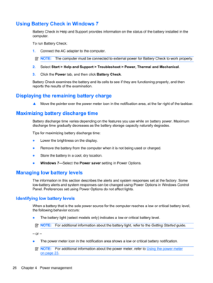 Page 36Using Battery Check in Windows 7
Battery Check in Help and Support provides information on the status of the battery installed in the
computer.
To run Battery Check:
1.Connect the AC adapter to the computer.
NOTE:The computer must be connected to external power for Battery Check to work properly.
2.Select Start > Help and Support > Troubleshoot > Power, Thermal and Mechanical.
3.Click the Power tab, and then click Battery Check.
Battery Check examines the battery and its cells to see if they are...