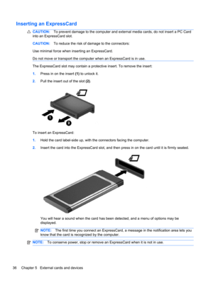 Page 46Inserting an ExpressCard
CAUTION:To prevent damage to the computer and external media cards, do not insert a PC Card
into an ExpressCard slot.
CAUTION:To reduce the risk of damage to the connectors:
Use minimal force when inserting an ExpressCard.
Do not move or transport the computer when an ExpressCard is in use.
The ExpressCard slot may contain a protective insert. To remove the insert:
1.Press in on the insert (1) to unlock it.
2.Pull the insert out of the slot (2).
To insert an ExpressCard:
1.Hold...