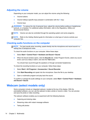 Page 24Adjusting the volume
Depending on your computer model, you can adjust the volume using the following:
●Volume buttons
●Volume hotkeys (specific keys pressed in combination with the fn key)
●Volume keys
WARNING!To reduce the risk of personal injury, adjust the volume before putting on headphones,
earbuds, or a headset. For additional safety information, refer to the Regulatory, Safety and
Environmental Notices.
NOTE:Volume can also be controlled through the operating system and some programs.
NOTE:Refer...