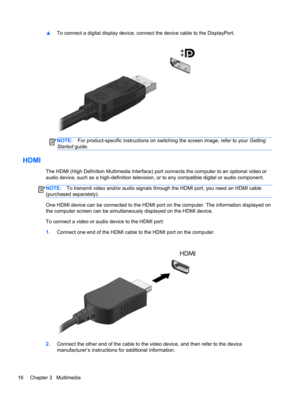 Page 26▲To connect a digital display device, connect the device cable to the DisplayPort.
NOTE:For product-specific instructions on switching the screen image, refer to your Getting
Started guide.
HDMI
The HDMI (High Definition Multimedia Interface) port connects the computer to an optional video or
audio device, such as a high-definition television, or to any compatible digital or audio component.
NOTE:To transmit video and/or audio signals through the HDMI port, you need an HDMI cable
(purchased separately)....