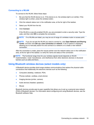 Page 29Connecting to a WLAN
To connect to the WLAN, follow these steps:
1.Be sure that the WLAN device is on. If the device is on, the wireless light is on (white). If the
wireless light is amber, press the wireless button.
2.Click the network status icon in the notification area, at the far right of the taskbar.
3.Select your WLAN from the list.
4.Click Connect.
If the WLAN is a security-enabled WLAN, you are prompted to enter a security code. Type the
code, and then click OK to complete the connection....
