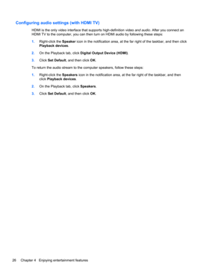 Page 36Configuring audio settings (with HDMI TV)
HDMI is the only video interface that supports high-definition video and audio. After you connect an
HDMI TV to the computer, you can then turn on HDMI audio by following these steps:
1.Right-click the Speaker icon in the notification area, at the far right of the taskbar, and then click
Playback devices.
2.On the Playback tab, click Digital Output Device (HDMI).
3.Click Set Default, and then click OK.
To return the audio stream to the computer speakers, follow...