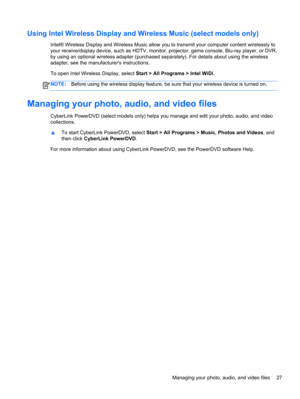 Page 37Using Intel Wireless Display and Wireless Music (select models only)
Intel® Wireless Display and Wireless Music allow you to transmit your computer content wirelessly to
your receive/display device, such as HDTV, monitor, projector, game console, Blu-ray player, or DVR,
by using an optional wireless adapter (purchased separately). For details about using the wireless
adapter, see the manufacturers instructions.
To open Intel Wireless Display, select Start > All Programs > Intel WiDi.
NOTE:Before using...