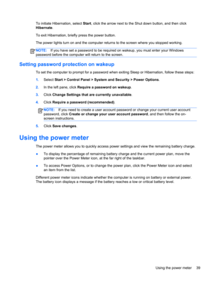 Page 49To initiate Hibernation, select Start, click the arrow next to the Shut down button, and then click
Hibernate.
To exit Hibernation, briefly press the power button.
The power lights turn on and the computer returns to the screen where you stopped working.
NOTE:If you have set a password to be required on wakeup, you must enter your Windows
password before the computer will return to the screen.
Setting password protection on wakeup
To set the computer to prompt for a password when exiting Sleep or...