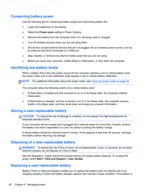 Page 52Conserving battery power
Use the following tips for conserving battery power and maximizing battery life:
●Lower the brightness on the display.
●Select the Power saver setting in Power Options.
●Remove the battery from the computer when it is not being used or charged.
●Turn off wireless devices when you are not using them.
●Disconnect unused external devices that are not plugged into an external power source, such as
an external hard drive connected to a USB port.
●Stop, disable, or remove any external...