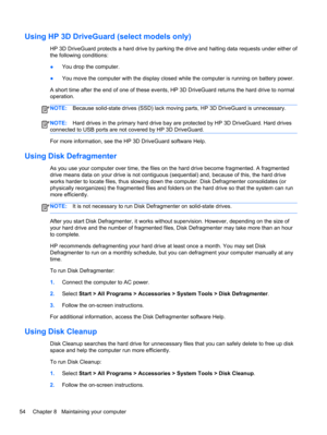 Page 64Using HP 3D DriveGuard (select models only)
HP 3D DriveGuard protects a hard drive by parking the drive and halting data requests under either of
the following conditions:
●You drop the computer.
●You move the computer with the display closed while the computer is running on battery power.
A short time after the end of one of these events, HP 3D DriveGuard returns the hard drive to normal
operation.
NOTE:Because solid-state drives (SSD) lack moving parts, HP 3D DriveGuard is unnecessary.
NOTE:Hard drives...