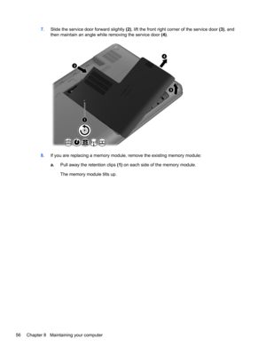 Page 667.Slide the service door forward slightly (2), lift the front right corner of the service door (3), and
then maintain an angle while removing the service door (4).
8.If you are replacing a memory module, remove the existing memory module:
a.Pull away the retention clips (1) on each side of the memory module.
The memory module tilts up.
56 Chapter 8   Maintaining your computer 