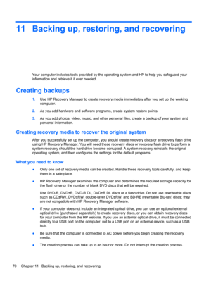 Page 8011 Backing up, restoring, and recovering
Your computer includes tools provided by the operating system and HP to help you safeguard your
information and retrieve it if ever needed.
Creating backups
1.Use HP Recovery Manager to create recovery media immediately after you set up the working
computer.
2.As you add hardware and software programs, create system restore points.
3.As you add photos, video, music, and other personal files, create a backup of your system and
personal information.
Creating...
