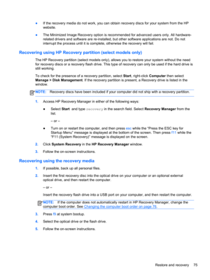Page 85●If the recovery media do not work, you can obtain recovery discs for your system from the HP
website.
●The Minimized Image Recovery option is recommended for advanced users only. All hardware-
related drivers and software are re-installed, but other software applications are not. Do not
interrupt the process until it is complete, otherwise the recovery will fail.
Recovering using HP Recovery partition (select models only)
The HP Recovery partition (select models only), allows you to restore your system...