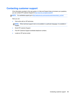 Page 95Contacting customer support
If the information provided in this user guide or in Help and Support does not answer your questions,
you can contact HP Customer Support at 
http://www.hp.com/go/contactHP.
NOTE:For worldwide support go to http://welcome.hp.com/country/us/en/wwcontact_us.html.
Here you can:
●Chat online with an HP technician.
NOTE:When technical support chat is not available in a particular language, it is available in
English.
●Email HP Customer Support.
●Find HP Customer Support worldwide...