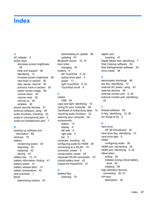 Page 97Index
A
AC adapter 5
action keys
decrease screen brightness
29
Help and Support 29
identifying 12
increase screen brightness 29
next track or section 30
play, pause, resume 30
previous track or section 30
switch screen image 29
volume down 30
volume mute 30
volume up 30
wireless 30
airport security devices 51
antivirus software, using 65
audio functions, checking 23
audio-in (microphone) jack 6
audio-out (headphone) jack 7
B
backing up software and
information 66
backups 70
battery
conserving power 42...