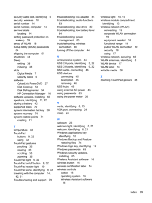 Page 99security cable slot, identifying 5
security, wireless 18
serial number 14
serial number, computer 14
service labels
locating 14
setting password protection on
wakeup 39
setup of WLAN 18
Setup Utility (BIOS) passwords
64
shipping the computer 61
shutdown 44
Sleep
exiting 38
initiating 38
slots
Digital Media 7
security cable 5
software
CyberLink PowerDVD 27
Disk Cleanup 54
Disk Defragmenter 54
HP Connection Manager 16
software updates, installing 65
speakers, identifying 11, 22
storing a battery 42...