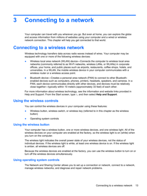 Page 233 Connecting to a network
Your computer can travel with you wherever you go. But even at home, you can explore the globe
and access information from millions of websites using your computer and a wired or wireless
network connection. This chapter will help you get connected to that world.
Connecting to a wireless network
Wireless technology transfers data across radio waves instead of wires. Your computer may be
equipped with one or more of the following wireless devices:
●Wireless local area network...
