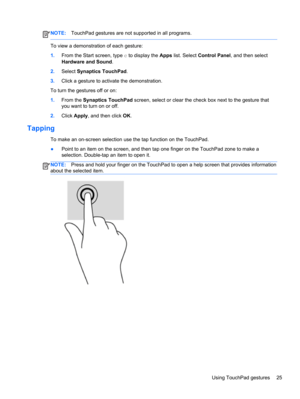 Page 35NOTE:TouchPad gestures are not supported in all programs.
To view a demonstration of each gesture:
1.From the Start screen, type c to display the Apps list. Select Control Panel, and then select
Hardware and Sound.
2.Select Synaptics TouchPad.
3.Click a gesture to activate the demonstration.
To turn the gestures off or on:
1.From the Synaptics TouchPad screen, select or clear the check box next to the gesture that
you want to turn on or off.
2.Click Apply, and then click OK.
Tapping 
To make an on-screen...