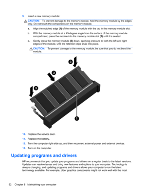 Page 629.Insert a new memory module:
CAUTION:To prevent damage to the memory module, hold the memory module by the edges
only. Do not touch the components on the memory module.
a.Align the notched edge (1) of the memory module with the tab in the memory module slot.
b.With the memory module at a 45-degree angle from the surface of the memory module
compartment, press the module into the memory module slot (2) until it is seated.
c.Gently press the memory module (3) down, applying pressure to both the left and...