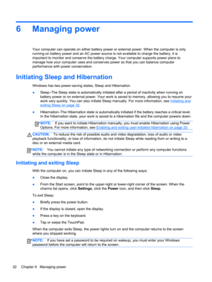 Page 426 Managing power
Your computer can operate on either battery power or external power. When the computer is only
running on battery power and an AC power source is not available to charge the battery, it is
important to monitor and conserve the battery charge. Your computer supports power plans to
manage how your computer uses and conserves power so that you can balance computer
performance with power conservation.
Initiating Sleep and Hibernation
Windows has two power-saving states, Sleep and...