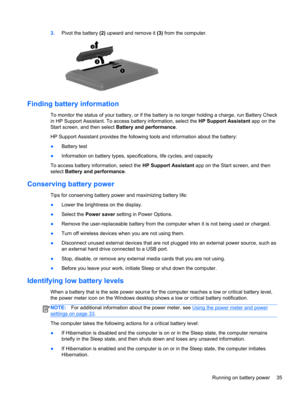 Page 453.Pivot the battery (2) upward and remove it (3) from the computer.
Finding battery information
To monitor the status of your battery, or if the battery is no longer holding a charge, run Battery Check
in HP Support Assistant. To access battery information, select the HP Support Assistant app on the
Start screen, and then select Battery and performance.
HP Support Assistant provides the following tools and information about the battery:
●Battery test
●Information on battery types, specifications, life...