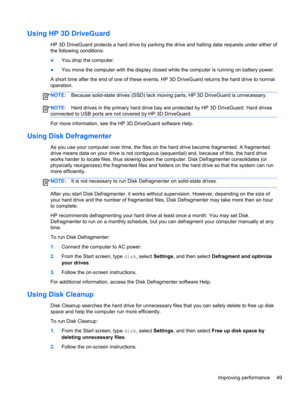 Page 59Using HP 3D DriveGuard
HP 3D DriveGuard protects a hard drive by parking the drive and halting data requests under either of
the following conditions:
●You drop the computer.
●You move the computer with the display closed while the computer is running on battery power.
A short time after the end of one of these events, HP 3D DriveGuard returns the hard drive to normal
operation.
NOTE:Because solid-state drives (SSD) lack moving parts, HP 3D DriveGuard is unnecessary.
NOTE:Hard drives in the primary hard...