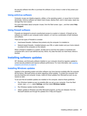 Page 67the security software trial offer or purchase the software of your choice in order to fully protect your
computer.
Using antivirus software
Computer viruses can disable programs, utilities, or the operating system, or cause them to function
abnormally. Antivirus software can detect most viruses, destroy them, and in most cases, repair any
damage they have caused.
For more information about computer viruses, from the Start screen, type h, and then select Help
and Support.
Using firewall software
Firewalls...