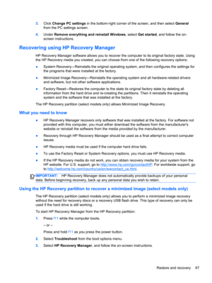 Page 773.Click Change PC settings in the bottom-right corner of the screen, and then select General
from the PC settings screen.
4.Under Remove everything and reinstall Windows, select Get started, and follow the on-
screen instructions.
Recovering using HP Recovery Manager
HP Recovery Manager software allows you to recover the computer to its original factory state. Using
the HP Recovery media you created, you can choose from one of the following recovery options:
●System Recovery—Reinstalls the original...