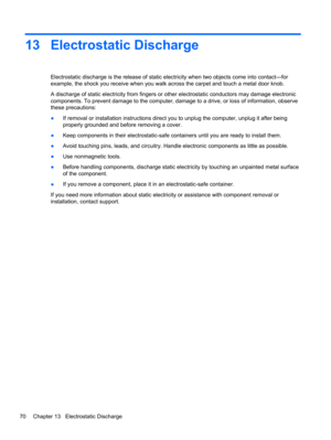 Page 8013 Electrostatic Discharge
Electrostatic discharge is the release of static electricity when two objects come into contact—for
example, the shock you receive when you walk across the carpet and touch a metal door knob.
A discharge of static electricity from fingers or other electrostatic conductors may damage electronic
components. To prevent damage to the computer, damage to a drive, or loss of information, observe
these precautions:
●If removal or installation instructions direct you to unplug the...