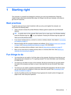 Page 111 Starting right
This computer is a powerful tool designed to enhance your work and entertainment. Read this
chapter to learn about best practices after setup, fun things to do with your computer, and where to
get more HP resources.
Best practices
To get the most out of your smart investment, after you set up and register the computer, we
recommend the following steps:
●Take a minute to browse the printed Windows 8 Basics guide to explore the new Windows®
features.
TIP:To quickly return to the computer...