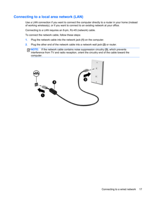 Page 27Connecting to a local area network (LAN) 
Use a LAN connection if you want to connect the computer directly to a router in your home (instead
of working wirelessly), or if you want to connect to an existing network at your office.
Connecting to a LAN requires an 8-pin, RJ-45 (network) cable.
To connect the network cable, follow these steps:
1.Plug the network cable into the network jack (1) on the computer.
2.Plug the other end of the network cable into a network wall jack (2) or router.
NOTE:If the...