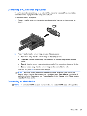 Page 31Connecting a VGA monitor or projector
To see the computer screen image on an external VGA monitor or projected for a presentation,
connect a monitor or projector to the computers VGA port.
To connect a monitor or projector:
1.Connect the VGA cable from the monitor or projector to the VGA port on the computer as
shown.
2.Press f4 to alternate the screen image between 4 display states:
●PC Screen only: View the screen image on the computer only.
●Duplicate: View the screen image simultaneously on both the...