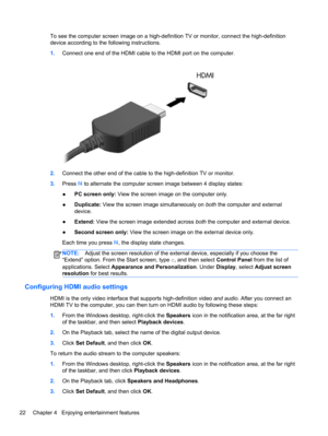 Page 32To see the computer screen image on a high-definition TV or monitor, connect the high-definition
device according to the following instructions.
1.Connect one end of the HDMI cable to the HDMI port on the computer.
2.Connect the other end of the cable to the high-definition TV or monitor.
3.Press f4 to alternate the computer screen image between 4 display states:
●PC screen only: View the screen image on the computer only.
●Duplicate: View the screen image simultaneously on both the computer and...