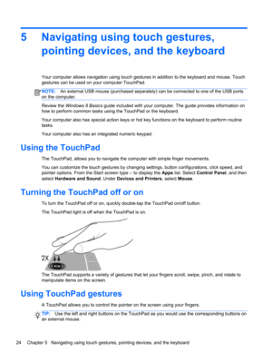 Page 345 Navigating using touch gestures,
pointing devices, and the keyboard
Your computer allows navigation using touch gestures in addition to the keyboard and mouse. Touch
gestures can be used on your computer TouchPad.
NOTE:An external USB mouse (purchased separately) can be connected to one of the USB ports
on the computer.
Review the Windows 8 Basics guide included with your computer. The guide provides information on
how to perform common tasks using the TouchPad or the keyboard.
Your computer also has...