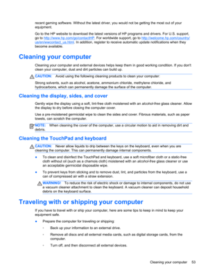 Page 63recent gaming software. Without the latest driver, you would not be getting the most out of your
equipment.
Go to the HP website to download the latest versions of HP programs and drivers. For U.S. support,
go to 
http://www.hp.com/go/contactHP. For worldwide support, go to http://welcome.hp.com/country/
us/en/wwcontact_us.html. In addition, register to receive automatic update notifications when they
become available.
Cleaning your computer
Cleaning your computer and external devices helps keep them in...