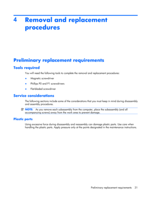 Page 394
Removal and replacement
procedures
Preliminary replacement requirements
Tools required
You will need the following tools to complete the removal and replacement procedures:
●Magnetic screwdriver
●Phillips P0 and P1 screwdrivers
●Flat-bladed screwdriver
Service considerations
The following sections include some of the considerations that you must keep in mind during disassembly
and assembly procedures.
NOTE:As you remove each subassembly from the computer, place the subassembly (and all
accompanying...