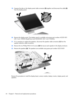 Page 5219.Squeeze the tabs on the display panel cable connector (2) together and disconnect the cable (3)
from the display panel.
20.Remove the display panel. The display panel is available using spare part numbers 452301-001
(20.1-inch, WSXGA+BrightView) and 452302-001 (20.1-inch, WUXGA).
21.If it is necessary to replace the speakers, disconnect the speaker cable connectors (1) from the
speaker extension cable connectors.
22.Remove the two Phillips PM2.5×5.0 screws (2) that secure each speaker to the display...