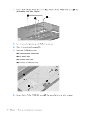 Page 684.Remove the four Phillips PM2.5×5.0 screws (1) and the two Phillips PM2.5×11.0 screws (2) that
secure the top cover to the computer.
5.Turn the computer right-side up, with the front toward you.
6.Open the computer as far as possible.
7.Disconnect the following cables:
(1) Fingerprint reader board cable
(2) LED board cable
(3) TouchPad board cable
(4) TouchPad on/off board cable
8.Remove the two Phillips PM2.5×5.0 screws (1) that secure the top cover to the computer.
60 Chapter 4   Removal and...