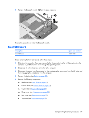 Page 773.Remove the Bluetooth module (3) from the base enclosure.
Reverse this procedure to install the Bluetooth module.
Front USB board
DescriptionSpare part number
Front USB board452314-001
Before removing the front USB board, follow these steps:
1.Shut down the computer. If you are unsure whether the computer is off or in Hibernation, turn the
computer on, and then shut it down through the operating system.
2.Disconnect all external devices connected to the computer.
3.Disconnect the power from the computer...