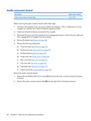 Page 88Audio connector board
DescriptionSpare part number
Audio connector board (includes cable) 452317-001
Before removing the audio connector board, follow these steps:
1.Shut down the computer. If you are unsure whether the computer is off or in Hibernation, turn the
computer on, and then shut it down through the operating system.
2.Disconnect all external devices connected to the computer.
3.Disconnect the power from the computer by first unplugging the power cord from the AC outlet and
then unplugging the...