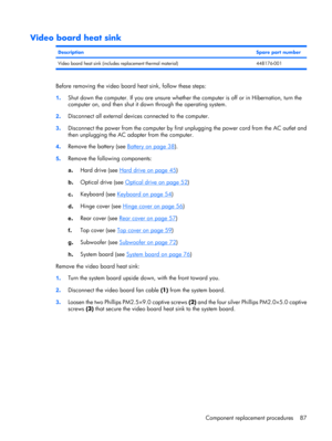 Page 95Video board heat sink
DescriptionSpare part number
Video board heat sink (includes replacement thermal material) 448176-001
Before removing the video board heat sink, follow these steps:
1.Shut down the computer. If you are unsure whether the computer is off or in Hibernation, turn the
computer on, and then shut it down through the operating system.
2.Disconnect all external devices connected to the computer.
3.Disconnect the power from the computer by first unplugging the power cord from the AC outlet...