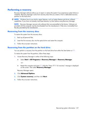 Page 145Performing a recovery
Recovery Manager software allows you to repair or restore the system if you experience system failure or
instability. Recovery Manager works from recovery discs that you create or from a dedicated recovery
partition on the hard drive.
NOTE:Windows has its own built-in repair features, such as System Restore and driver roll-back
capabilities. If you have not already tried these features, try them before using Recovery Manager.
NOTE:Recovery Manager recovers only software that was...